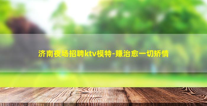济南夜场招聘ktv模特-赚治愈一切矫情