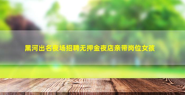 黑河出名夜场招聘无押金夜店亲带岗位女孩